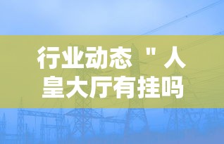 行业动态 ＂人皇大厅有挂吗最新版更新内容”通用版下载教程！